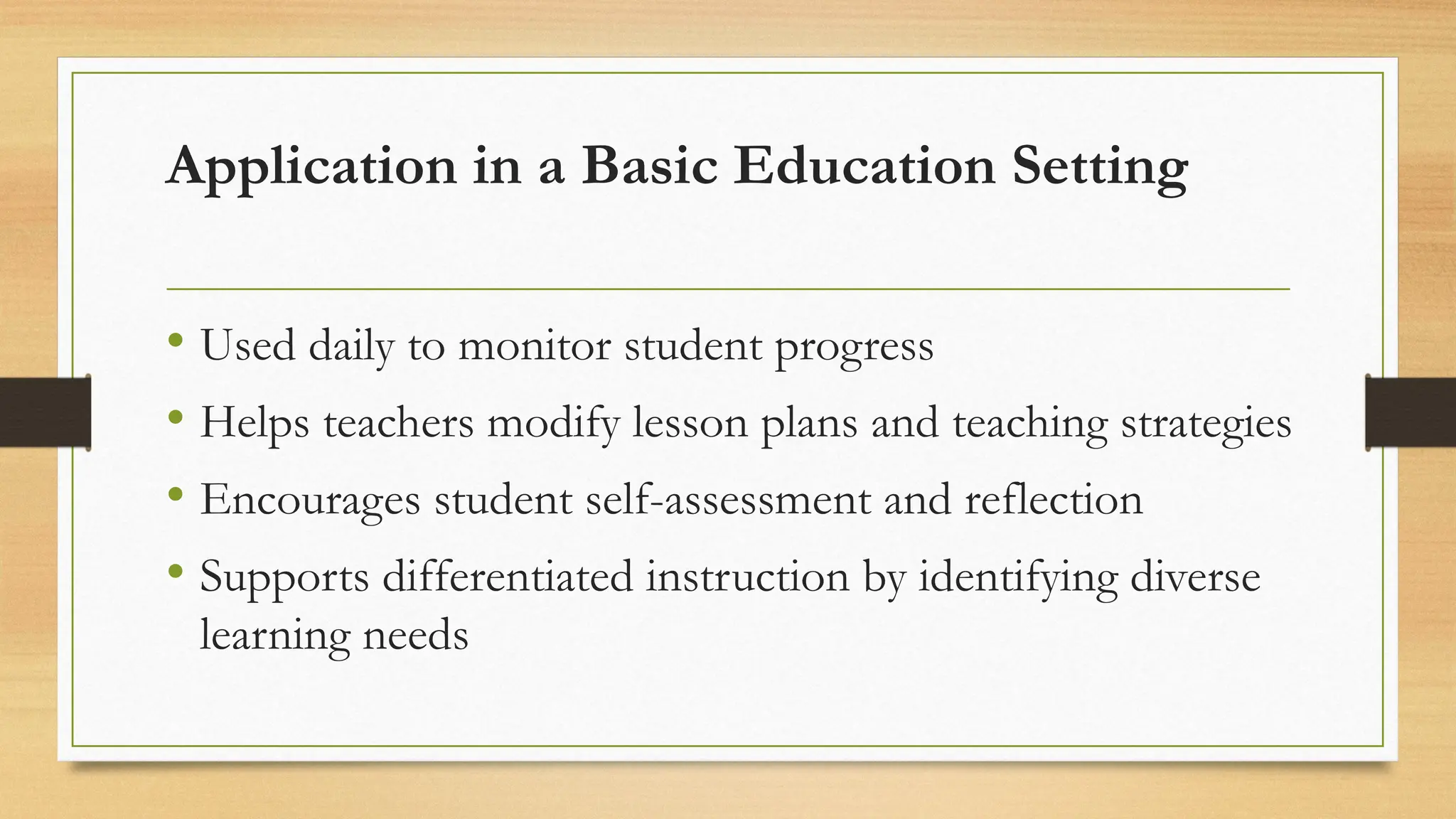 Application in a Basic Education Setting
• Used daily to monitor student progress
• Helps teachers modify lesson plans and teaching strategies
• Encourages student self-assessment and reflection
• Supports differentiated instruction by identifying diverse
learning needs
 