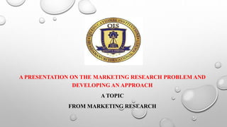 A PRESENTATION ON THE MARKETING RESEARCH PROBLEM AND
DEVELOPING AN APPROACH
A TOPIC
FROM MARKETING RESEARCH
 