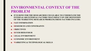 ENVIRONMENTAL CONTEXT OF THE
PROBLEM
■ IT IS DONE FOR THE RESEARCHER COULD ABLE TO UNDERSTAND THE
INTERNAL OR EXTERNAL FACTORS THAT IMPACT ON THE DEFINITION
OF THE MARKETING RESEARCH PROBLEM.THESE FACTORS INCLUDE:
■ PAST INFORMATION
■ RESOURCES AND CONSTRAINTS
■ OBJECTIVES
■ BUYER BEHAVIOUR
■ LEGAL ENVIRONMENT
■ ECONOMIC ENVIRONMENT
■ MARKETING & TECHNOLOGICAL SKILLS
 