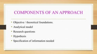 COMPONENTS OF AN APPROACH
• Objective / theoretical foundations.
• Analytical model
• Research questions
• Hypothesis
• Specification of information needed
 