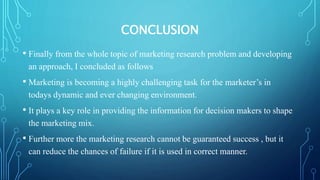 CONCLUSION
• Finally from the whole topic of marketing research problem and developing
an approach, I concluded as follows
• Marketing is becoming a highly challenging task for the marketer’s in
todays dynamic and ever changing environment.
• It plays a key role in providing the information for decision makers to shape
the marketing mix.
• Further more the marketing research cannot be guaranteed success , but it
can reduce the chances of failure if it is used in correct manner.
 