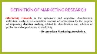 DEFINITION OF MARKETING RESEARCH
• Marketing research is the systematic and objective identification,
collection, analysis, dissemination, and use of information for the purpose
of improving decision making related to identification and solution of
problems and opportunities in marketing.
- By American Marketing Association.
 