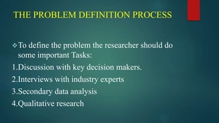 THE PROBLEM DEFINITION PROCESS
To define the problem the researcher should do
some important Tasks:
1.Discussion with key decision makers.
2.Interviews with industry experts
3.Secondary data analysis
4.Qualitative research
 