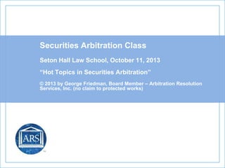 Securities Arbitration Class
Seton Hall Law School, October 11, 2013
“Hot Topics in Securities Arbitration”
© 2013 by George Friedman, Board Member – Arbitration Resolution
Services, Inc. (no claim to protected works)
 