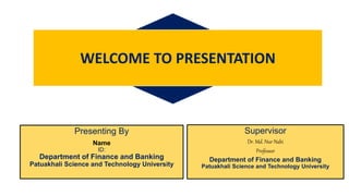 Presenting By
Name
ID:
Department of Finance and Banking
Patuakhali Science and Technology University
WELCOME TO PRESENTATION
Supervisor
Dr. Md. Nur Nabi
Professor
Department of Finance and Banking
Patuakhali Science and Technology University
 