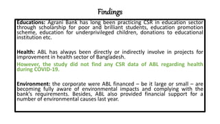Findings
Educations: Agrani Bank has long been practicing CSR in education sector
through scholarship for poor and brilliant students, education promotion
scheme, education for underprivileged children, donations to educational
institution etc.
Health: ABL has always been directly or indirectly involve in projects for
improvement in health sector of Bangladesh.
However, the study did not find any CSR data of ABL regarding health
during COVID-19.
Environment: the corporate were ABL financed – be it large or small – are
becoming fully aware of environmental impacts and complying with the
bank’s requirements. Besides, ABL also provided financial support for a
number of environmental causes last year.
 