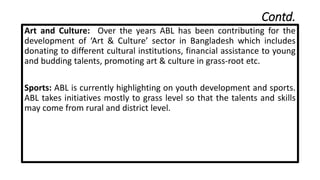 Contd.
Art and Culture: Over the years ABL has been contributing for the
development of ‘Art & Culture’ sector in Bangladesh which includes
donating to different cultural institutions, financial assistance to young
and budding talents, promoting art & culture in grass-root etc.
Sports: ABL is currently highlighting on youth development and sports.
ABL takes initiatives mostly to grass level so that the talents and skills
may come from rural and district level.
 
