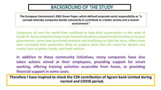Therefore I have inspired to check the CSR contribution of Agrani bank Limited during
normal and COVID period.
Companies all over the world have mobilized to help their communities in the wake of
Covid-19. Some companies have made financial donations toward health facilities or to local
governments, some have purchased products and machinery to fight the virus, others have
even converted their production chain to produce tools that are useful for doctors and
nurses, such as gowns, masks, and hand sanitizer.
In addition to these community initiatives, many companies have also
taken actions aimed at their employees, providing support for smart
working, offering training activities accessible from home, or providing
financial support in some cases.
The European Commission’s 2001 Green Paper, which defined corporate social responsibility as “a
concept whereby companies decide voluntarily to contribute to a better society and a cleaner
environment.”
 