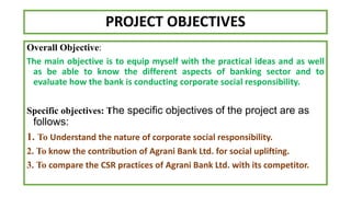 PROJECT OBJECTIVES
Overall Objective:
The main objective is to equip myself with the practical ideas and as well
as be able to know the different aspects of banking sector and to
evaluate how the bank is conducting corporate social responsibility.
Specific objectives: The specific objectives of the project are as
follows:
1. To Understand the nature of corporate social responsibility.
2. To know the contribution of Agrani Bank Ltd. for social uplifting.
3. To compare the CSR practices of Agrani Bank Ltd. with its competitor.
 