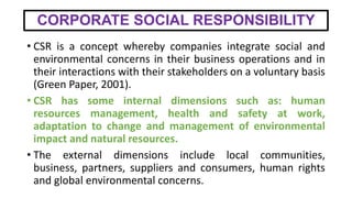 CORPORATE SOCIAL RESPONSIBILITY
• CSR is a concept whereby companies integrate social and
environmental concerns in their business operations and in
their interactions with their stakeholders on a voluntary basis
(Green Paper, 2001).
• CSR has some internal dimensions such as: human
resources management, health and safety at work,
adaptation to change and management of environmental
impact and natural resources.
• The external dimensions include local communities,
business, partners, suppliers and consumers, human rights
and global environmental concerns.
 