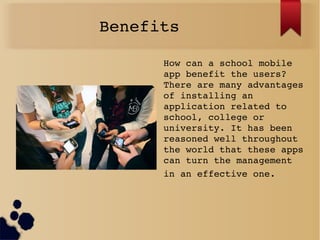 Benefits 
How can a school mobile 
app benefit the users? 
There are many advantages 
of installing an 
application related to 
school, college or 
university. It has been 
reasoned well throughout 
the world that these apps 
can turn the management 
in an effective one. 
 