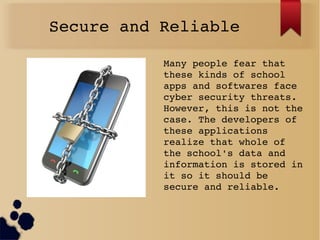 Secure and Reliable
Many people fear that 
these kinds of school 
apps and softwares face 
cyber security threats. 
However, this is not the 
case. The developers of 
these applications 
realize that whole of 
the school's data and 
information is stored in 
it so it should be 
secure and reliable.
 