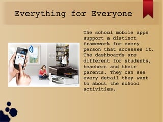 Everything for Everyone
The school mobile apps 
support a distinct 
framework for every 
person that accesses it. 
The dashboards are 
different for students, 
teachers and their 
parents. They can see 
every detail they want 
to about the school 
activities. 
 