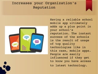 Increases your Organization's 
Reputation
Having a reliable school 
mobile app ultimately 
adds up a plus point in 
your school's 
reputation. The instant 
success of the schools 
is the result of usage 
of top quality 
technologies like in 
this case, mobile apps. 
People are easily 
influenced if they get 
to know you have access 
to latest technology. 
 