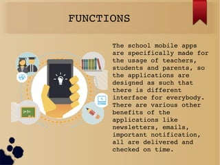 FUNCTIONS
The school mobile apps 
are specifically made for 
the usage of teachers, 
students and parents, so 
the applications are 
designed as such that 
there is different 
interface for everybody. 
There are various other 
benefits of the 
applications like 
newsletters, emails, 
important notification, 
all are delivered and 
checked on time.
 