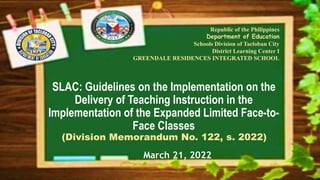 SLAC: Guidelines on the Implementation on the
Delivery of Teaching Instruction in the
Implementation of the Expanded Limited Face-to-
Face Classes
(Division Memorandum No. 122, s. 2022)
Republic of the Philippines
Department of Education
Schools Division of Tacloban City
District Learning Center I
GREENDALE RESIDENCES INTEGRATED SCHOOL
March 21, 2022
 