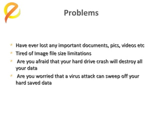 Problems

Have ever lost any important documents, pics, videos etc
Tired of Image file size limitations
Are you afraid that your hard drive crash will destroy all
your data
Are you worried that a virus attack can sweep off your
hard saved data

 