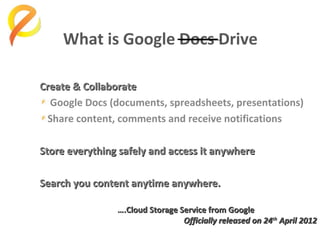What is Google Docs Drive
Create & Collaborate
Google Docs (documents, spreadsheets, presentations)
Share content, comments and receive notifications
Store everything safely and access it anywhere
Search you content anytime anywhere.
….Cloud Storage Service from Google
Officially released on 24th April 2012

 