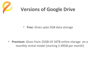 Versions of Google Drive
• Free: Gives upto 5GB data storage

• Premium: Gives from 25GB till 16TB online storage on a
monthly rental model (starting 2.49GB per month)

 