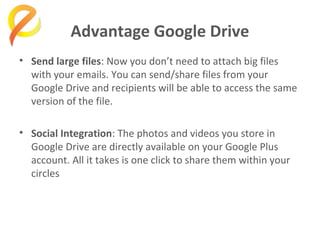 Advantage Google Drive
• Send large files: Now you don’t need to attach big files
with your emails. You can send/share files from your
Google Drive and recipients will be able to access the same
version of the file.
• Social Integration: The photos and videos you store in
Google Drive are directly available on your Google Plus
account. All it takes is one click to share them within your
circles

 