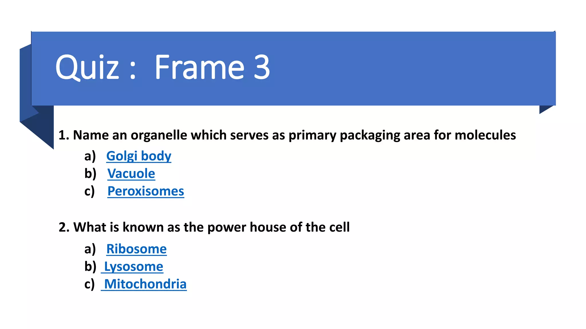 a) Ribosome
b) Lysosome
c) Mitochondria
1. Name an organelle which serves as primary packaging area for molecules
a) Golgi body
b) Vacuole
c) Peroxisomes
Quiz : Frame 3
2. What is known as the power house of the cell
 