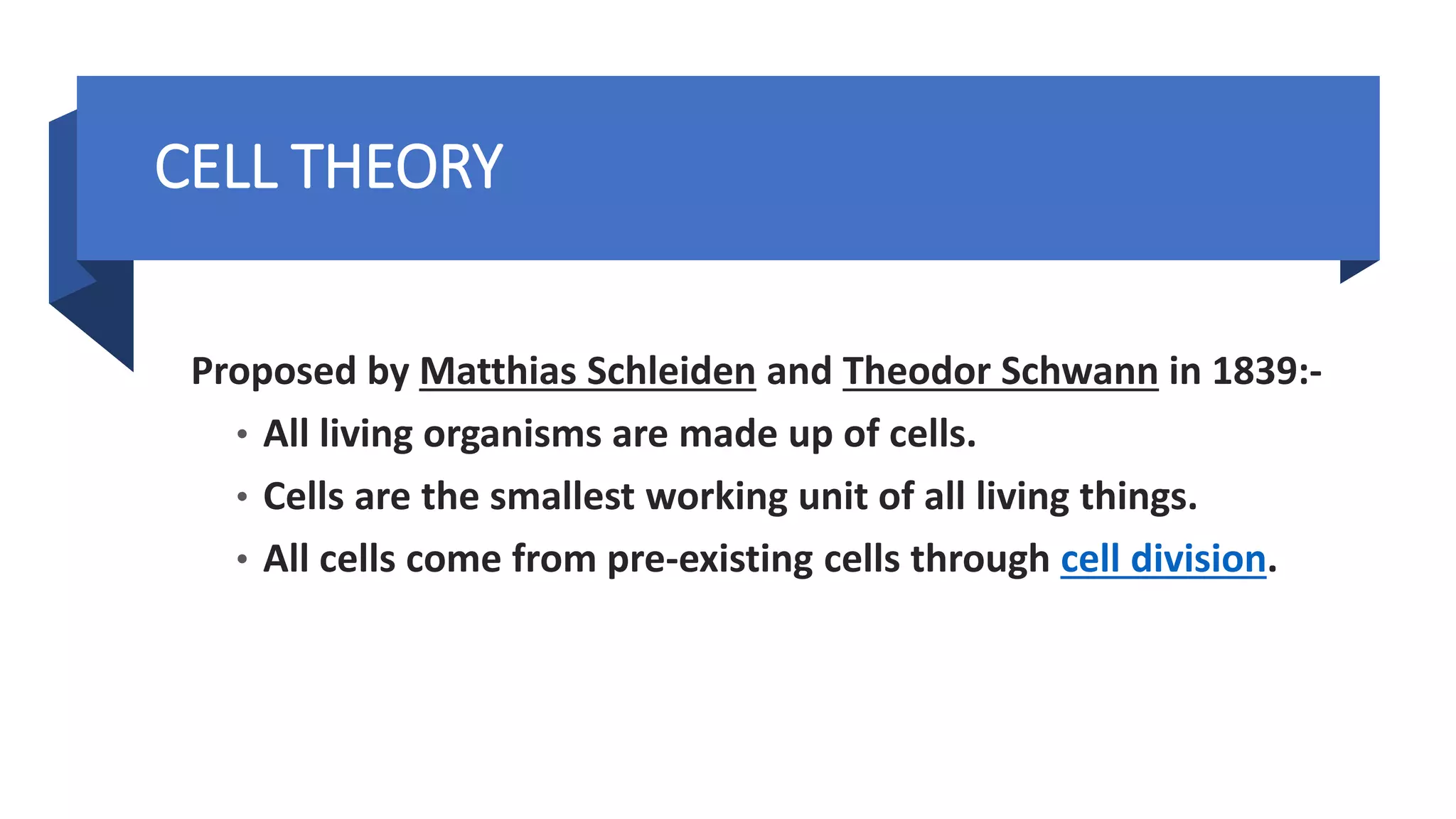 Proposed by Matthias Schleiden and Theodor Schwann in 1839:-
• All living organisms are made up of cells.
• Cells are the smallest working unit of all living things.
• All cells come from pre-existing cells through cell division.
CELL THEORY
 