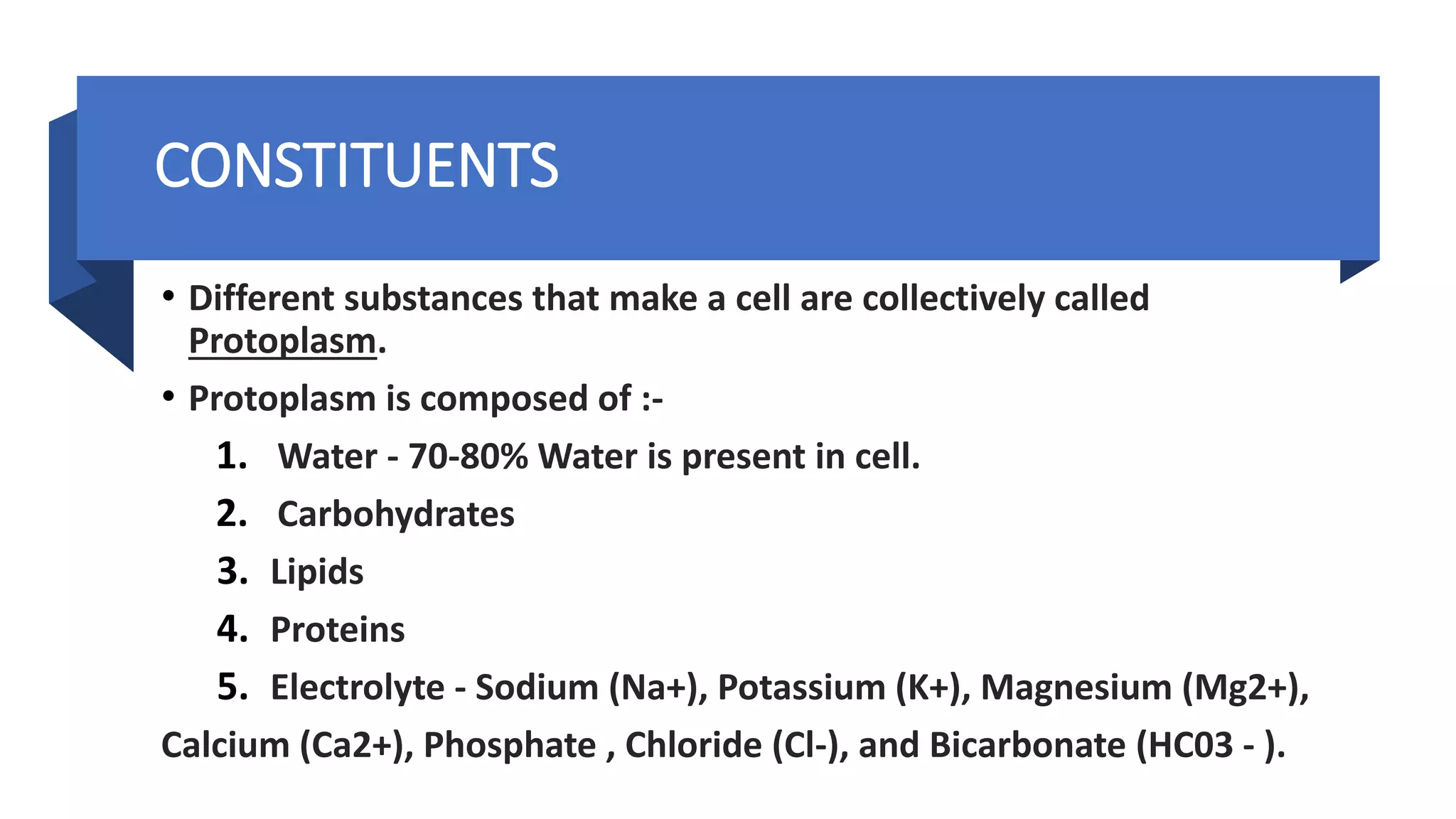 • Different substances that make a cell are collectively called
Protoplasm.
• Protoplasm is composed of :-
1. Water - 70-80% Water is present in cell.
2. Carbohydrates
3. Lipids
4. Proteins
5. Electrolyte - Sodium (Na+), Potassium (K+), Magnesium (Mg2+),
Calcium (Ca2+), Phosphate , Chloride (Cl-), and Bicarbonate (HC03 - ).
CONSTITUENTS
 