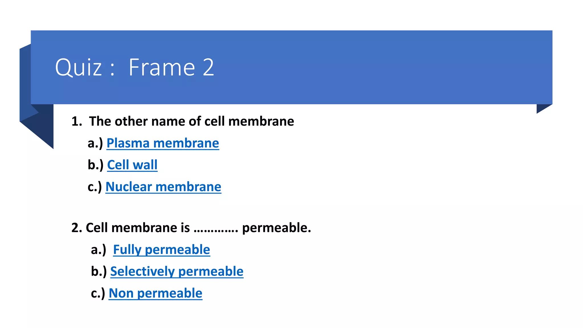 1. The other name of cell membrane
a.) Plasma membrane
b.) Cell wall
c.) Nuclear membrane
2. Cell membrane is …………. permeable.
a.) Fully permeable
b.) Selectively permeable
c.) Non permeable
Quiz : Frame 2
 