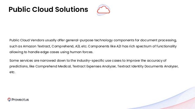 Public Cloud Vendors usually offer general-purpose technology components for document processing,
such as Amazon Textract, Comprehend, A2I, etc. Components like A2I has rich spectrum of functionality
allowing to handle edge cases using human forces.
Some services are narrowed down to the industry-specific use cases to improve the accuracy of
predictions, like Comprehend Medical, Textract Expenses Analyzer, Textract Identity Documents Analyzer,
etc.
Public Cloud Solutions
 