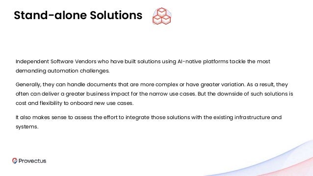 Stand-alone Solutions
Independent Software Vendors who have built solutions using AI-native platforms tackle the most
demanding automation challenges.
Generally, they can handle documents that are more complex or have greater variation. As a result, they
often can deliver a greater business impact for the narrow use cases. But the downside of such solutions is
cost and flexibility to onboard new use cases.
It also makes sense to assess the effort to integrate those solutions with the existing infrastructure and
systems.
 