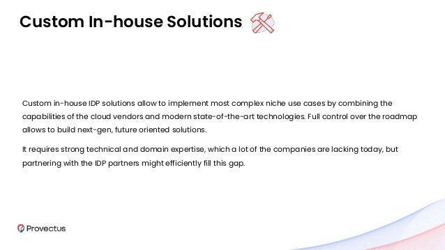Custom In-house Solutions
Custom in-house IDP solutions allow to implement most complex niche use cases by combining the
capabilities of the cloud vendors and modern state-of-the-art technologies. Full control over the roadmap
allows to build next-gen, future oriented solutions.
It requires strong technical and domain expertise, which a lot of the companies are lacking today, but
partnering with the IDP partners might efficiently fill this gap.
 