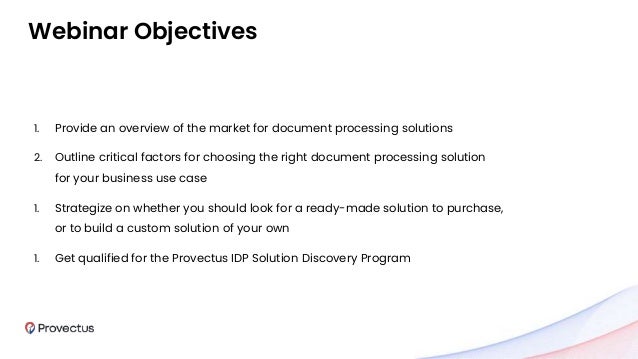 1. Provide an overview of the market for document processing solutions
2. Outline critical factors for choosing the right document processing solution
for your business use case
1. Strategize on whether you should look for a ready-made solution to purchase,
or to build a custom solution of your own
1. Get qualified for the Provectus IDP Solution Discovery Program
Webinar Objectives
 