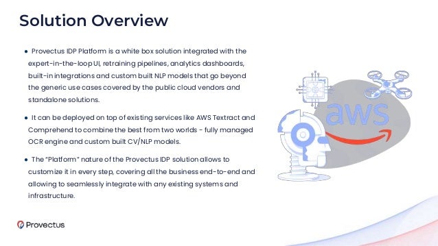 ● Provectus IDP Platform is a white box solution integrated with the
expert-in-the-loop UI, retraining pipelines, analytics dashboards,
built-in integrations and custom built NLP models that go beyond
the generic use cases covered by the public cloud vendors and
standalone solutions.
● It can be deployed on top of existing services like AWS Textract and
Comprehend to combine the best from two worlds - fully managed
OCR engine and custom built CV/NLP models.
● The “Platform” nature of the Provectus IDP solution allows to
customize it in every step, covering all the business end-to-end and
allowing to seamlessly integrate with any existing systems and
infrastructure.
Solution Overview
 