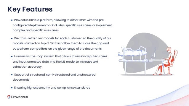 ● Provectus IDP is a platform, allowing to either start with the pre-
configured deployment for industry-specific use cases or implement
complex and specific use cases
● We train-retrain our models for each customer, so the quality of our
models stacked on top of Textract allow them to close the gap and
outperform competitors on the given range of the documents
● Human-in-the-loop system that allows to review disputed cases
and input corrected data into the ML model to increase text
extraction accuracy
● Support of structured, semi-structured and unstructured
documents
● Ensuring highest security and compliance standards
Key Features
 