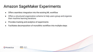 Amazon SageMaker Experiments
● Offers seamless integration into the existing ML workflow
● Offers a structured organization scheme to help users group and organize
their machine learning iterations
● Provides tracking and analytics of experiments
● Facilitates decomposition of monolithic workflow into multiple steps
 