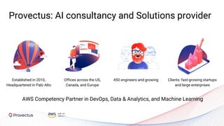 Provectus: AI consultancy and Solutions provider
Established in 2010,
Headquartered in Palo Alto
450 engineers and growingOffices across the US,
Canada, and Europe
Clients: fast-growing startups
and large enterprises
AWS Competency Partner in DevOps, Data & Analytics, and Machine Learning
 