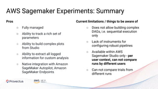 AWS Sagemaker Experiments: Summary
Pros
○ Fully managed
○ Ability to track a rich set of
parameters
○ Ability to build complex plots
from Studio
○ Ability to extract all logged
information for custom analysis
○ Native integration with Amazon
SageMaker Autopilot, Amazon
SageMaker Endpoints
Current limitations / things to be aware of
○ Does not allow building complex
DAGs, i.e. sequential execution
only
○ Lack of instruments for
configuring robust pipelines
○ Available within AWS
Sagemaker Studio only - per
user context, can not compare
runs by different users
○ Can not compare trials from
different runs
 