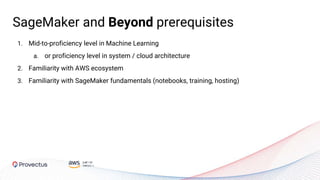 1. Mid-to-proficiency level in Machine Learning
a. or proficiency level in system / cloud architecture
2. Familiarity with AWS ecosystem
3. Familiarity with SageMaker fundamentals (notebooks, training, hosting)
SageMaker and Beyond prerequisites
 