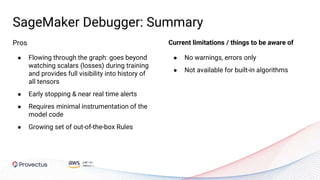 SageMaker Debugger: Summary
● No warnings, errors only
● Not available for built-in algorithms
Pros
● Flowing through the graph: goes beyond
watching scalars (losses) during training
and provides full visibility into history of
all tensors
● Early stopping & near real time alerts
● Requires minimal instrumentation of the
model code
● Growing set of out-of-the-box Rules
Current limitations / things to be aware of
 