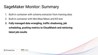 1. Built-in container with schema extractor from training data
2. Built-in container with Min/Max/Mean and KS test
3. Fully managed data wrangling, traffic shadowing, job
scheduling, pushing metrics to CloudWatch and retrieving
latest job results
SageMaker Monitor: Summary
 