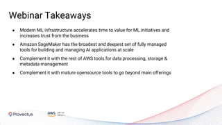 ● Modern ML infrastructure accelerates time to value for ML initiatives and
increases trust from the business
● Amazon SageMaker has the broadest and deepest set of fully managed
tools for building and managing AI applications at scale
● Complement it with the rest of AWS tools for data processing, storage &
metadata management
● Complement it with mature opensource tools to go beyond main offerings
Webinar Takeaways
 