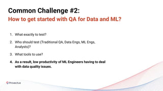 Common Challenge #2:
How to get started with QA for Data and ML?
1. What exactly to test?
2. Who should test (Traditional QA, Data Engs, ML Engs,
Analysts)?
3. What tools to use?
4. As a result, low productivity of ML Engineers having to deal
with data quality issues.
 