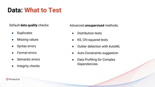 Advanced unsupervised methods:
● Distribution tests
● KS, Chi-squared tests
● Outlier detection with AutoML
● Auto Constraints suggestion
● Data Profiling for Complex
Dependencies
Default data quality checks:
● Duplicates
● Missing values
● Syntax errors
● Format errors
● Semantic errors
● Integrity checks
Data: What to Test
 