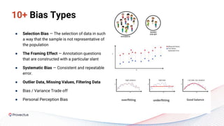 10+ Bias Types
● Selection Bias — The selection of data in such
a way that the sample is not representative of
the population
● The Framing Effect — Annotation questions
that are constructed with a particular slant
● Systematic Bias — Consistent and repeatable
error.
● Outlier Data, Missing Values, Filtering Data
● Bias / Variance Trade off
● Personal Perception Bias
 