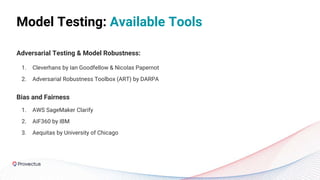 Model Testing: Available Tools
Adversarial Testing & Model Robustness:
1. Cleverhans by Ian Goodfellow & Nicolas Papernot
2. Adversarial Robustness Toolbox (ART) by DARPA
Bias and Fairness
1. AWS SageMaker Clarify
2. AIF360 by IBM
3. Aequitas by University of Chicago
 