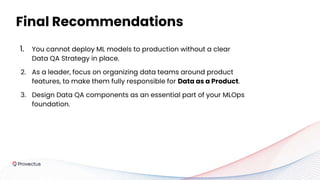 1. You cannot deploy ML models to production without a clear
Data QA Strategy in place.
2. As a leader, focus on organizing data teams around product
features, to make them fully responsible for Data as a Product.
3. Design Data QA components as an essential part of your MLOps
foundation.
Final Recommendations
 