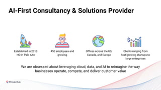 AI-First Consultancy & Solutions Provider
Сlients ranging from
fast-growing startups to
large enterprises
450 employees and
growing
Established in 2010
HQ in Palo Alto
Offices across the US,
Canada, and Europe
We are obsessed about leveraging cloud, data, and AI to reimagine the way
businesses operate, compete, and deliver customer value
 