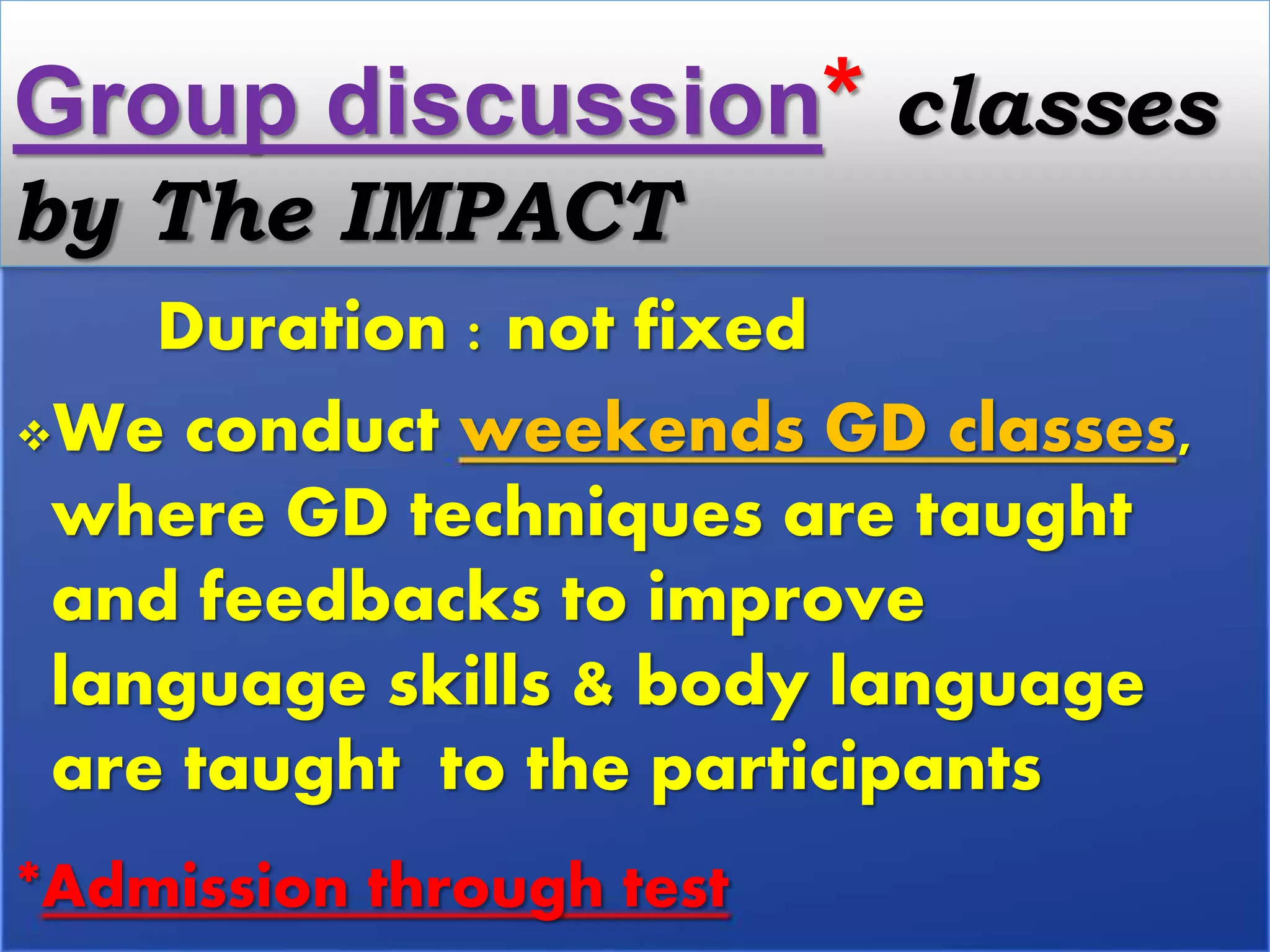 Duration : not fixed
We conduct weekends GD classes,
where GD techniques are taught
and feedbacks to improve
language skills & body language
are taught to the participants
*Admission through test
Group discussion* classes
by The IMPACT