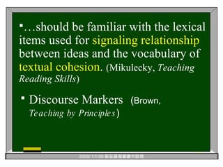 Discourse Markers   ( Brown,  Teaching by Principles ) … should be familiar with the lexical items used for  signaling   relationship  between ideas and the vocabulary of  textual   cohesion .  (Mikulecky,  Teaching Reading Skills ) 