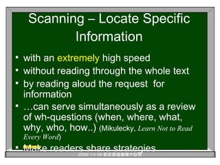 Scanning – Locate Specific Information with an  extremely  high speed without reading through the whole text by reading aloud the request  for information … can serve simultaneously as a review of wh-questions (when, where, what, why, who, how..)  (Mikulecky,  Learn Not to Read Every Word ) Make readers share strategies. 
